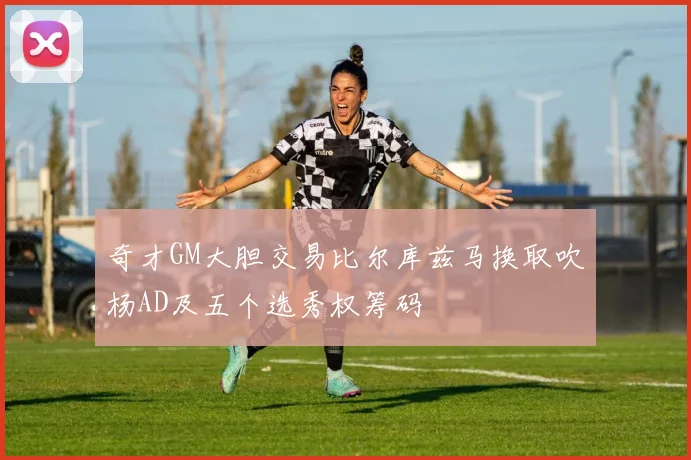奇才GM大胆交易比尔库兹马换取吹杨AD及五个选秀权筹码