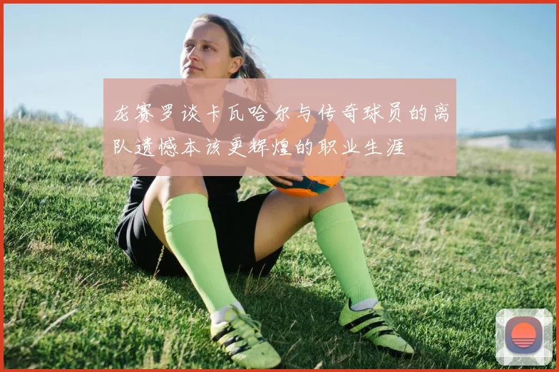 龙赛罗谈卡瓦哈尔与传奇球员的离队遗憾本该更辉煌的职业生涯