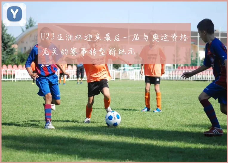 U23亚洲杯迎来最后一届与奥运资格无关的赛事转型新纪元