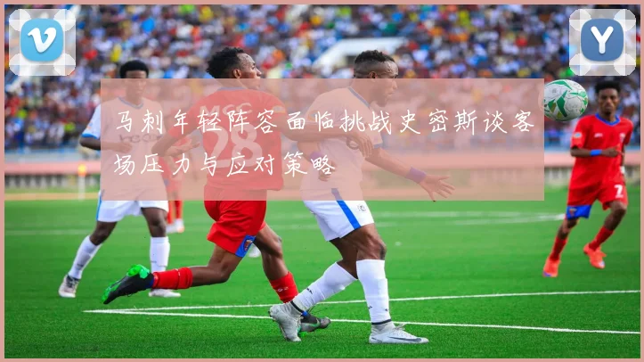 马刺年轻阵容面临挑战史密斯谈客场压力与应对策略