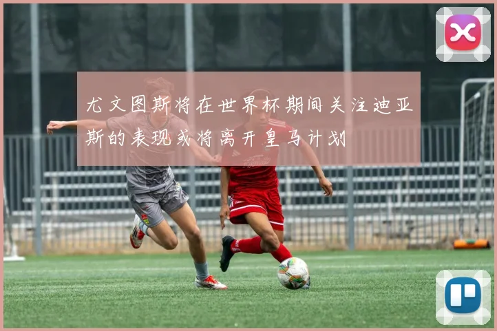 尤文图斯将在世界杯期间关注迪亚斯的表现或将离开皇马计划