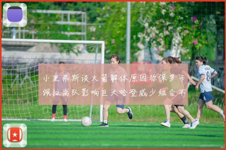 小里弗斯谈火箭解体原因称保罗卡佩拉离队影响巨大哈登威少组合不和谐
