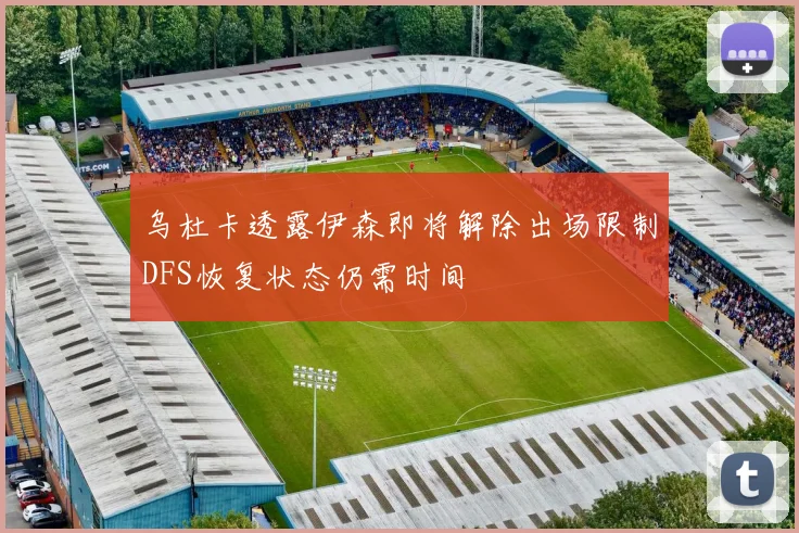 乌杜卡透露伊森即将解除出场限制DFS恢复状态仍需时间
