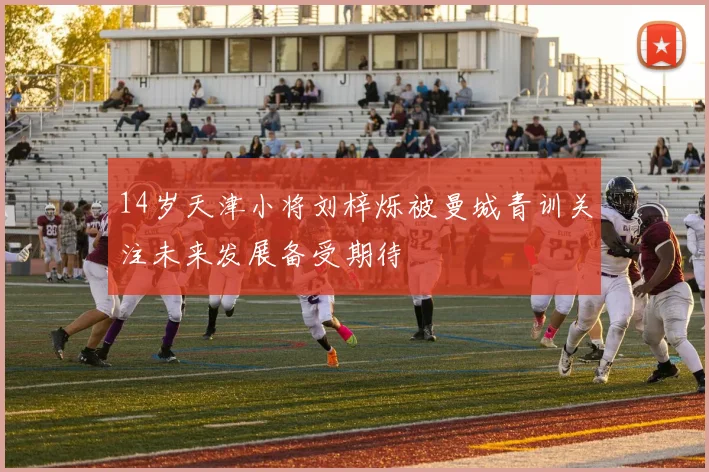 14岁天津小将刘梓烁被曼城青训关注未来发展备受期待