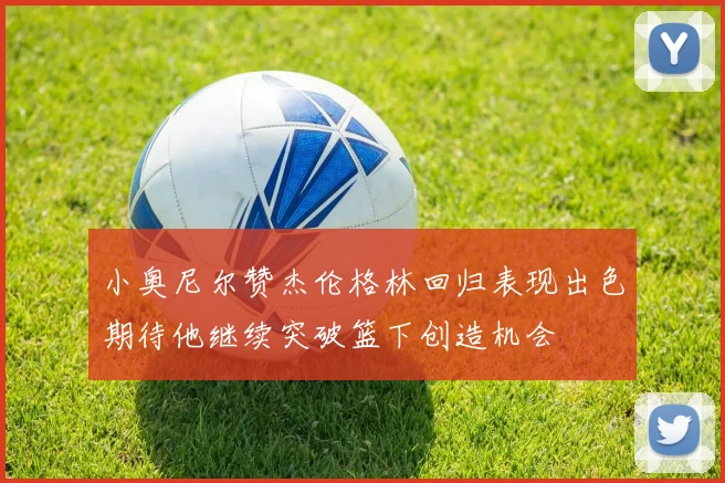 小奥尼尔赞杰伦格林回归表现出色期待他继续突破篮下创造机会