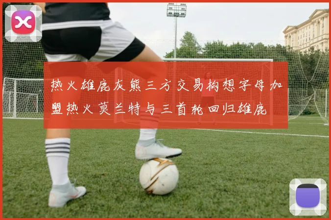热火雄鹿灰熊三方交易构想字母加盟热火莫兰特与三首轮回归雄鹿