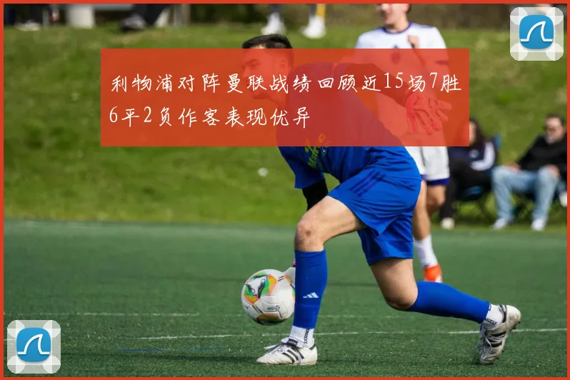 利物浦对阵曼联战绩回顾近15场7胜6平2负作客表现优异