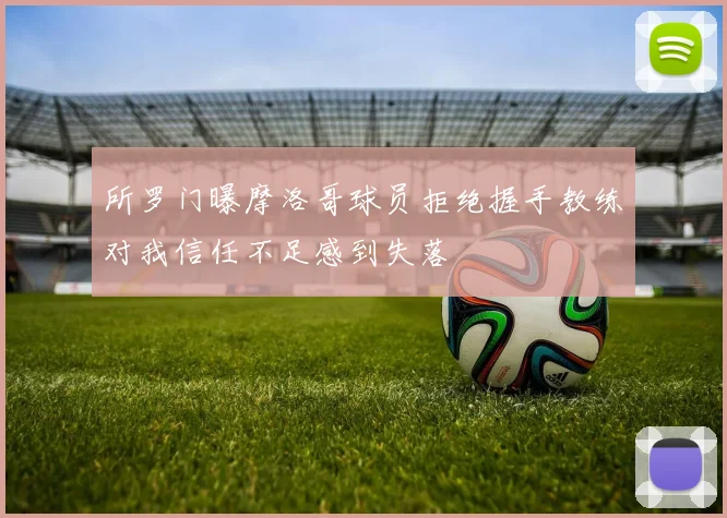 所罗门曝摩洛哥球员拒绝握手教练对我信任不足感到失落