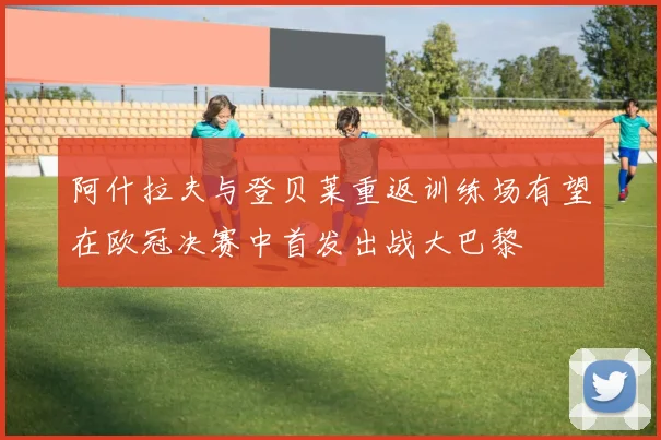 阿什拉夫与登贝莱重返训练场有望在欧冠决赛中首发出战大巴黎