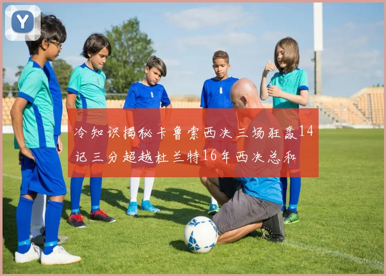 冷知识揭秘卡鲁索西决三场狂轰14记三分超越杜兰特16年西决总和
