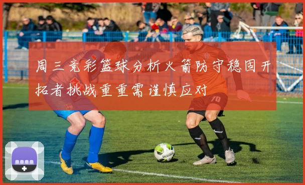 周三竞彩篮球分析火箭防守稳固开拓者挑战重重需谨慎应对
