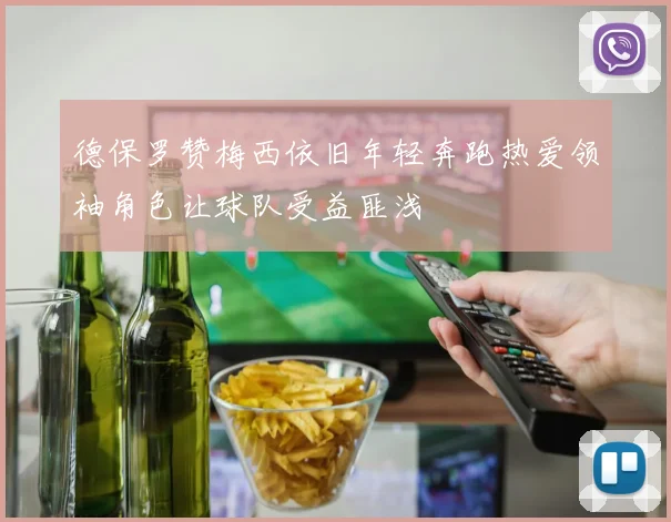 德保罗赞梅西依旧年轻奔跑热爱领袖角色让球队受益匪浅