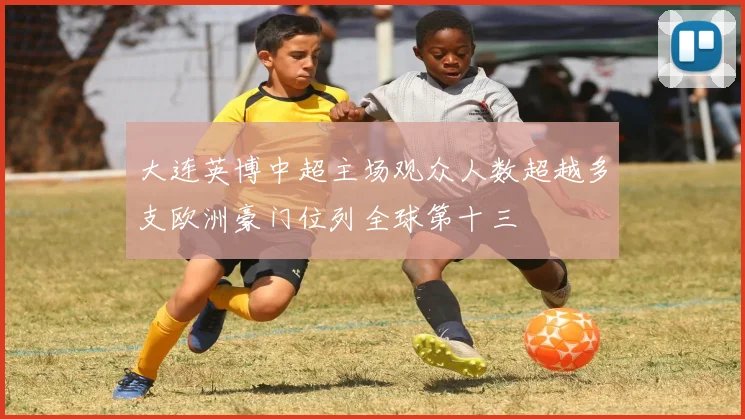 大连英博中超主场观众人数超越多支欧洲豪门位列全球第十三