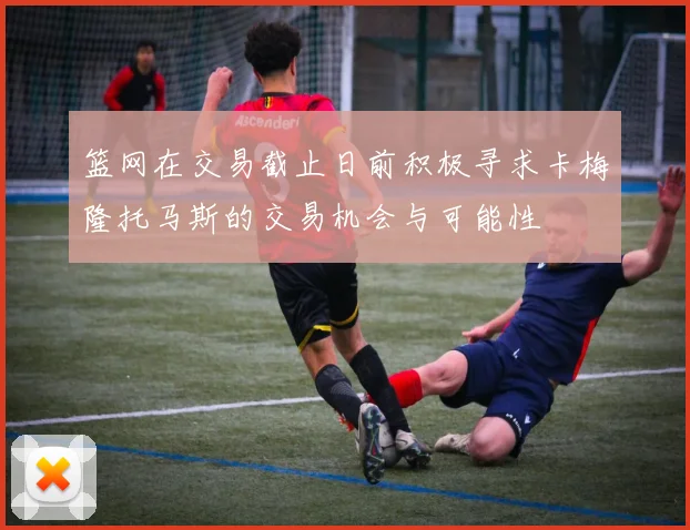 篮网在交易截止日前积极寻求卡梅隆托马斯的交易机会与可能性