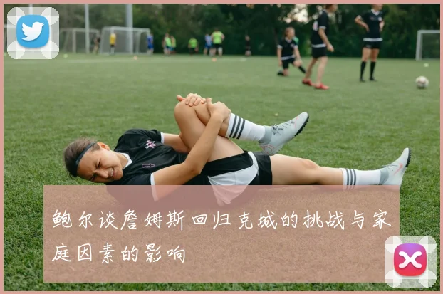 鲍尔谈詹姆斯回归克城的挑战与家庭因素的影响