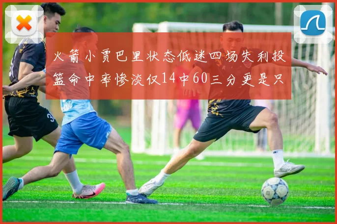 火箭小贾巴里状态低迷四场失利投篮命中率惨淡仅14中60三分更是只有2中27