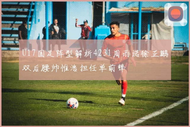 U17国足阵型解析4231周雨诺徐正鹏双后腰帅惟浩担任单前锋
