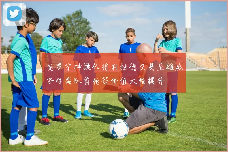 克罗宁神操作将利拉德交易至雄鹿字母离队首轮签价值大幅提升