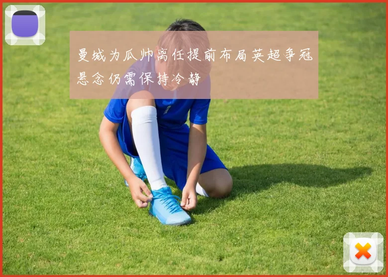 曼城为瓜帅离任提前布局英超争冠悬念仍需保持冷静