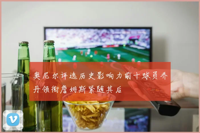 奥尼尔评选历史影响力前十球员乔丹领衔詹姆斯紧随其后
