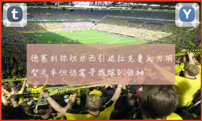 德塞利称切尔西引进拉克鲁瓦为明智之举但仍需寻找球队领袖