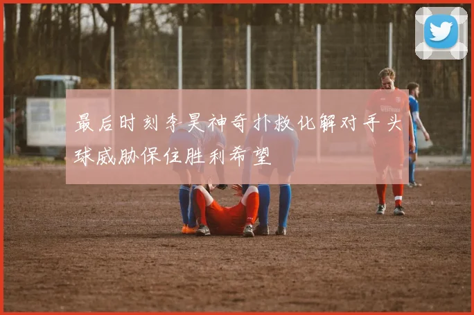 最后时刻李昊神奇扑救化解对手头球威胁保住胜利希望