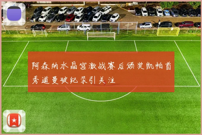阿森纳水晶宫激战赛后颁奖凯帕首秀道曼破纪录引关注