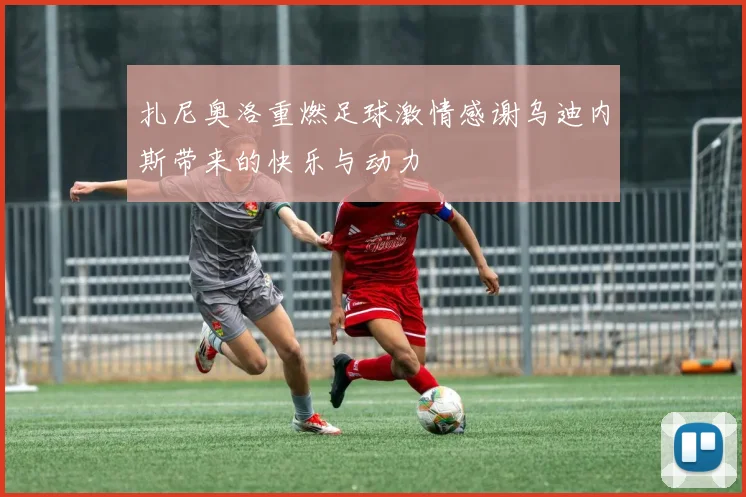 扎尼奥洛重燃足球激情感谢乌迪内斯带来的快乐与动力