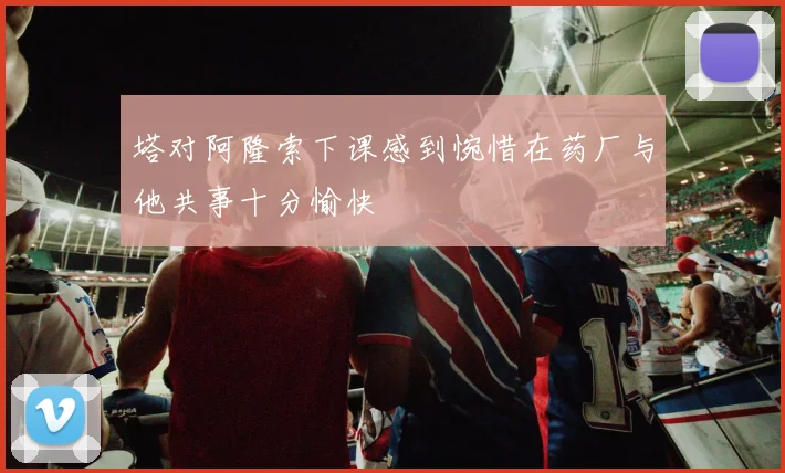 塔对阿隆索下课感到惋惜在药厂与他共事十分愉快