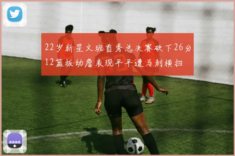 22岁新星文班首秀总决赛砍下26分12篮板幼詹表现平平遭马刺横扫