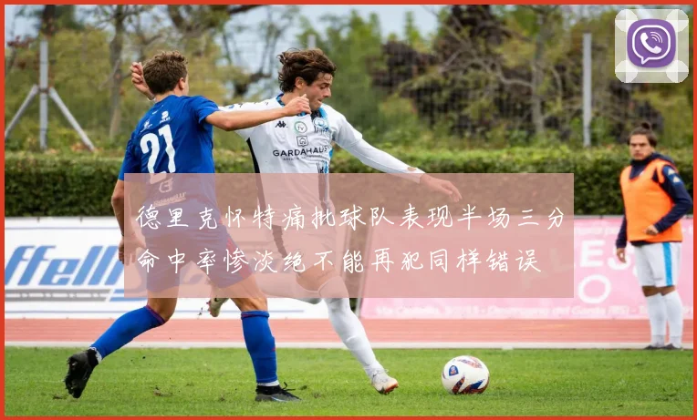 德里克怀特痛批球队表现半场三分命中率惨淡绝不能再犯同样错误